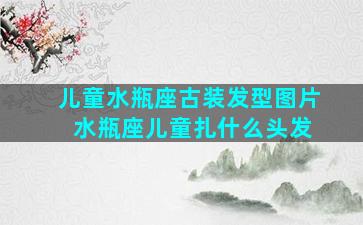 儿童水瓶座古装发型图片 水瓶座儿童扎什么头发